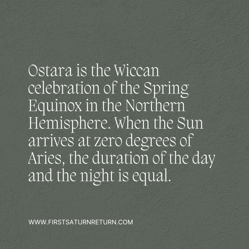 Ostara is the name of the Wiccan celebration of the Spring Equinox in the Northern Hemisphere. When the Sun arrives at zero degrees of Aries, the duration of the day and the night is equal. Slowly, the light will gain more power.